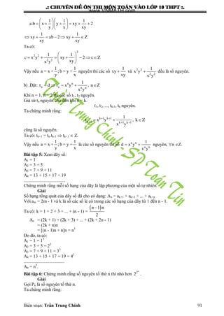 .: CHUYEÂN ÑEÀ OÂN THI MOÂN TOAÙN VAØO LÔÙP 10 THPT :.
Biên soạn: Trần Trung Chính 91
1 1 1
a.b x y xy 2
y x xy
1 1
xy ab 2 xy Z
xy xy
  
       
  
      
Ta có:
2
2 2
2 2
1 1
c x y xy 2 c Z
xyx y
 
       
 
Vậy nếu
1 1
a = x + ; b = y +
y x
nguyên thì các số
1
xy
xy
 và 2 2
2 2
1
x y
x y
 đều là số nguyên.
b) .Đặt: n n
n n n n
1
t d t x y , n
x y
    Z
Khi n = 1, n = 2 thì các số t1, t2 nguyên.
Giả sử tn nguyên cho đến khi n = k.
t1, t2, ..., tk-1, tk nguyên.
Ta chứng minh rằng:
k 1 k 1
k 1 k 1 k 1
1
t x y , k Z
x y
 
  
  
cũng là số nguyên.
Ta có: tk+1 = tk.tk-1  tk+1  Z.
Vậy nếu
1 1
a = x + ; b = y +
y x
là các số nguyên thì số n n
n n
1
d x y
x y
  nguyên, n Z.
Bài tập 5: Xem dãy số:
A1 = 1
A2 = 3 + 5
A3 = 7 + 9 + 11
A4 = 13 + 15 + 17 + 19
.....................................
Chứng minh rằng mỗi số hạng của dãy là lập phƣơng của một số tự nhiên.
Giải
Số hạng tổng quát của dãy số đã cho có dạng: An = ak+1 + ak+2 + ... + ak+n
Với am = 2m - 1 và k là số các số lẻ có trong các số hạng của dãy từ 1 đến n - 1.
Ta có: k = 1 + 2 + 3 + ... + (n - 1) =
 n 1 n
2

An = (2k + 1) + (2k + 3) + ... + (2k + 2n - 1)
= (2k + n)n
= [(n - 1)n + n]n = n3
Do đó, ta có:
A1 = 1 = 13
A2 = 3 + 5 = 23
A3 = 7 + 9 + 11 = 33
A4 = 13 + 15 + 17 + 19 = 43
....................................
An = n3
.
Bài tập 6: Chứng minh rằng số nguyên tố thứ n thì nhỏ hơn
n
2
2 .
Giải
Gọi Pn là số nguyên tố thứ n.
Ta chứng minh rằng:
www.VNMATH.com
 