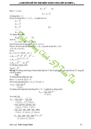 .: CHUYEÂN ÑEÀ OÂN THI MOÂN TOAÙN VAØO LÔÙP 10 THPT :.
Biên soạn: Trần Trung Chính 92
Pn <
n
2
2 (1)
Khi n = 1, ta có:
P1 = 2 <
1
2
2
(1) đúng khi n = 1.
Giả sử (1) đúng khi n = 1, 2, 3, ..., k nghĩa là ta có:
P1 <
1
2
2
P2 <
2
2
2
P3 <
3
2
2 (2)
............
Pk <
k
2
2
Ta chứng minh rằng:
Pk+1 <
k 1
2
2

(3)
Xem số:
A = P1P2 ... Pk + 1  A > Pk
Gọi d là một ƣớc số nguyên tố của A  d  A
Nếu d  Pk thì d chia hết tích P1P2P3 ... Pk+1 và do đó d chia hết 1, vô lí
 d > Pk  d  Pk+1
Ta có:
Pk+1  d  A = P1P2P3... Pk + 1
 Pk+1 
1
2
2 .
2
2
2 .
3
2
2 ...
k
2
2 + 1
 Pk+1 
1 2 3 k
2 2 2 ... 2
2    
 Pk+1 
k 1 k 1
2 2
2 2 2
 
 
(3) đã đƣợc chứng minh.
Vậy Pn <
n
2
2 .
Bài tập 7: Chứng minh rằng số đƣợc thành lập bởi 3n
chữ số giống nhau thì chia hết cho 3n
, trong đó
n là số tự nhiên.
Giải
Ta dùng phƣơng pháp quy nạp:
Khi n = 1. ta có số 1
aaa 3 3
Giả sử bài toán đúng khi n = k, k  N và k  1.
k
kA aaa...aaa 3  
k
3 ch÷ sè a
Ta chứng minh rằng bài toán đúng khi n = k + 1 nghĩa là ta chứng minh:
k 1
k 1A aaa...aaa 3 
  
k+1
3 ch÷ sè a
Ta có thể viết:
 
k k
k 1
1
A aaa...aaa aaa...aaa
aaa...aaaaaa...aaaaaa...aaa
aaa...aaa 100 ...000


 


 
  

k k
k k k
k k
3 .3ch÷ sè a 3 +3 +3 ch÷ sè a
3 ch÷ sè a 3 ch÷ sè a 3 ch÷ sè a
3 ch÷ sè a 3 ch÷  
   
1
k k 1
k
1 1
100 ...0001
=A .100 ...000 .100 ...000 3 .3 3


 

 
 
k
k k
sè 0 3 ch÷ sè 0
3 ch÷ sè 0 3 ch÷ sè 0
 