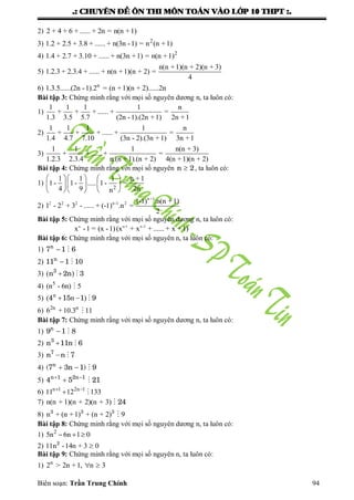 .: CHUYEÂN ÑEÀ OÂN THI MOÂN TOAÙN VAØO LÔÙP 10 THPT :.
Biên soạn: Trần Trung Chính 94
2) 2 + 4 + 6 + ...... + 2n = n(n +1)
3) 2
1.2 + 2.5 + 3.8 + ...... + n(3n -1) = n (n +1)
4) 2
1.4 + 2.7 + 3.10 + ...... + n(3n +1) = n(n +1)
5)
n(n +1)(n + 2)(n + 3)
1.2.3 + 2.3.4 + ...... + n(n +1)(n + 2) =
4
6) n
1.3.5......(2n -1).2 = (n +1)(n + 2)......2n
Bài tập 3: Chứng minh rằng với mọi số nguyên dƣơng n, ta luôn có:
1)
1 1 1 1 n
+ + + ...... + =
1.3 3.5 5.7 (2n -1).(2n +1) 2n +1
2)
1 1 1 1 n
+ + + ...... + =
1.4 4.7 7.10 (3n - 2).(3n +1) 3n +1
3)
1 1 1 n(n + 3)
+ + ...... + =
1.2.3 2.3.4 n.(n +1).(n + 2) 4(n +1)(n + 2)
Bài tập 4: Chứng minh rằng với mọi số nguyên n 2, ta luôn có:
1)
2
1 1 1 n +1
1- 1- ..... 1- =
4 9 2nn
    
    
    
2)
n+1
2 2 2 n-1 2 (-1) .n(n +1)
1 - 2 + 3 - ...... + (-1) .n =
2
Bài tập 5: Chứng minh rằng với mọi số nguyên dƣơng n, ta luôn có:
n n-1 n-2
x -1 = (x -1)(x + x + ...... + x +1)
Bài tập 6: Chứng minh rằng với mọi số nguyên n, ta luôn có:
1) n
7 1 6 
2) n
11 1 10 
3) ( )3
n 2n 3 
4) 5
(n - 6n) 5
5) n
( n )4 15 1 9  
6) 2n n
6 +10.3 11
Bài tập 7: Chứng minh rằng với mọi số nguyên dƣơng n, ta luôn có:
1) n
9 1 8 
2) 3
n 11n 6 
3) 7
n n 7 
4)  n
(7 3n 1) 9
5)  
n 1 2n 1
4 5 21
6) n 1 2n 1
11 12 133 
 
7) n(n + 1)(n + 2)(n + 3) 24
8) n + (n +1) + (n + 2) 93 3 3

Bài tập 8: Chứng minh rằng với mọi số nguyên dƣơng n, ta luôn có:
1) 2
5n 6n 1 0  
2) 11n -14n + 3 02
Bài tập 9: Chứng minh rằng với mọi số nguyên n, ta luôn có:
1) n
2 > 2n +1, n 3 
 