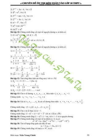 .: CHUYEÂN ÑEÀ OÂN THI MOÂN TOAÙN VAØO LÔÙP 10 THPT :.
Biên soạn: Trần Trung Chính 95
2) n+1
3 > 3n + 4, n  2
3) n
n , n2
2 5  
4) n-1
3 > n(n + 2), n 4 
5) n-3
2 > 3n -1, n 8 
6) n
n! > 3 , n 7 
7) ( )n n 1
n n 1 
 
8) 2 n
(n!) n
Bài tập 10: Chứng minh rằng với mọi số nguyên dƣơng n, ta luôn có:
1) n
(1 x) 1 nx   với  1x .
2)
n n n
a + b a + b
2 2
 
 
 
với a 0, b 0  .
Bài tập 11: Chứng minh rằng với mọi số nguyên dƣơng n, ta luôn có:
1)
1 1 1 n +1
1 + + + ...... + >
2 3 n n
2)
1 1 1 13
+ + ... + >
n +1 n + 2 2n 24
3)
1 3 4 2n -1 1
. . ...... <
2 4 5 2n 2n +1
4)
1 1 1 1
1 + + + ...... + < 2 -
n2 3 n
5)
1 1 1
n < 1 + + + ...... + < 2 n
2 3 n
Bài tập 12: Tìm công thức tính các tổng sau ( với n  N)
1) nS = 1+ 3 + 5 + ...... + (2n -1)
2) n
1 1 1
S = + + ...... +
1.2 2.3 n(n +1)
3) nS = 1.1!+ 2.2!+ 3.3!+ ...... + n.n!
Bài tập 13: Cho n số dƣơng 1 2 3 n
x , x , x ,..., x thỏa mãn 1 2 3 n
x .x .x ......x = 1.
Chứng minh : 1 2 3 n
x + x + x + ...... + x n
Bài tập 14: Giả sử 1 2 n
x , x ,......, x là các số dƣơng thỏa mãn: 1 2 3 n
1
x + x + x + ...... + x
2

Chứng minh rằng : 1 2 n
1
(1- x )(1- x )......(1- x )
2

Bài tập 15: Cho x là số thực và |x| < 1.
Chứng minh rằng: n n n
(1- x) + (1 + x) < 2 với n 2 (n N )
Bài tập 16: Chứng minh rằng (1 + x)n
 1 + nx, với x > -1 và n nguyên dƣơng.
Bài tập 17: Chứng minh rằng với mọi số tự nhiên n  2, ta có:
an
- bn
= (a - b)(an-1
+ an-2
b + ... + a.bn-2
+ bn-1
)
Bài tập 18: Tìm số hạng tổng quát của dãy số sau:
u1 = 3; un+1 = 2un, (n  1)
Bài tập 19: Chứng minh rằng với mọi n  N*
, ta có:
www.VNMATH.com
 