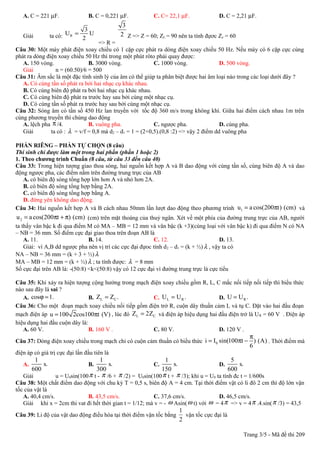 A. C = 221 µF.                B. C = 0,221 µF.            C. C= 22,1 µF.              D. C = 2,21 µF.
                                                3
                               3
   Giải          ta có: U R = 2 U              2 Z => Z = 60; ZL = 90 nên ta tính đựơc Zc = 60
                                    => R =
Câu 30: Một máy phát điện xoay chiều có 1 cặp cực phát ra dòng điện xoay chiều 50 Hz. Nếu máy có 6 cặp cực cùng
phát ra dòng điện xoay chiều 50 Hz thì trong một phút rôto phải quay được:
   A. 150 vòng.                B. 3000 vòng.               C. 1000 vòng.               D. 500 vòng.
   Giải          n = (60.50)/6 = 500
Câu 31: Âm sắc là một đặc tính sinh lý của âm có thể giúp ta phân biệt được hai âm loại nào trong các loại dưới đây ?
   A. Có cùng tần số phát ra bởi hai nhạc cụ khác nhau.
   B. Có cùng biên độ phát ra bởi hai nhạc cụ khác nhau.
   C. Có cùng biên độ phát ra trước hay sau bởi cùng một nhạc cụ.
   D. Có cùng tần số phát ra trước hay sau bởi cùng một nhạc cụ.
Câu 32: Sóng âm có tần số 450 Hz lan truyền với tốc độ 360 m/s trong không khí. Giữa hai điểm cách nhau 1m trên
cùng phương truyền thì chúng dao động
   A. lệch pha π /4.           B. vuông pha.               C. ngược pha.               D. cùng pha.
   Giải        ta có : λ = v/f = 0,8 mà d2 – d1 = 1 = (2+0,5).(0,8 :2) => vậy 2 điểm dd vuông pha

PHẦN RIÊNG – PHẦN TỰ CHỌN (8 câu)
Thí sinh chỉ được làm một trong hai phần (phần 1 hoặc 2)
1. Theo chương trình Chuẩn (8 câu, từ câu 33 đến câu 40)
Câu 33: Trong hiện tượng giao thoa sóng, hai nguồn kết hợp A và B dao động với cùng tần số, cùng biên độ A và dao
động ngược pha, các điểm nằm trên đường trung trực của AB
   A. có biên độ sóng tổng hợp lớn hơn A và nhỏ hơn 2A.
   B. có biên độ sóng tổng hợp bằng 2A.
   C. có biên độ sóng tổng hợp bằng A.
   D. đứng yên không dao động.
Câu 34: Hai nguồn kết hợp A và B cách nhau 50mm lần lượt dao động theo phương trình u1 = a cos(200πt) (cm) và
u 2 = a cos(200πt + π) (cm) (cm) trên mặt thoáng của thuỷ ngân. Xét về một phía của đường trung trực của AB, người
ta thấy vân bậc k đi qua điểm M có MA – MB = 12 mm và vân bậc (k +3)(cùng loại với vân bậc k) đi qua điểm N có NA
– NB = 36 mm. Số điểm cực đại giao thoa trên đoạn AB là
    A. 11.                     B. 14.                      C. 12.                        D. 13.
    Giải: vì A,B dd ngược pha nên vị trí các cực đại đựoc tính d 2 – d1 = (k + ½) λ , vậy ta có
NA – NB = 36 mm = (k + 3 + ½) λ
MA – MB = 12 mm = (k + ½) λ ; ta tính được: λ = 8 mm
Số cực đại trên AB là: -(50:8) <k<(50:8) vậy có 12 cực đại vì đường trung trực là cực tiểu

Câu 35: Khi xảy ra hiện tượng cộng hưởng trong mạch điện xoay chiều gồm R, L, C mắc nối tiếp nối tiếp thì biểu thức
nào sau đây là sai ?
   A. cosϕ = 1.                B. ZL = ZC .          C. U L = U R .            D. U = U R .
Câu 36: Cho một đoạn mạch xoay chiều nối tiếp gồm điện trở R, cuộn dây thuần cảm L và tụ C. Đặt vào hai đầu đoạn
mạch điện áp u = 100 2cos100πt (V) , lúc đó ZL = 2ZC và điện áp hiệu dụng hai đầu điện trở là U R = 60 V . Điện áp
hiệu dụng hai đầu cuộn dây là:
   A. 60 V.                    B. 160 V .            C. 80 V.                  D. 120 V .
                                                                                                      π
Câu 37: Dòng điện xoay chiều trong mạch chỉ có cuộn cảm thuần có biểu thức i = I0 sin(100πt − ) (A) . Thời điểm mà
                                                                                                      6
điện áp có giá trị cực đại lần đầu tiên là
         1                            1                          1                             5
   A.       s.                   B.       s.                C.       s.                  D.       s.
        600                         300                        150                           600
   Giải            u = U0sin(100 π t - π /6 + π /2) = U0sin(100 π t + π /3); khi u = U0 ta tính đc t = 1/600s
Câu 38: Một chất điểm dao động với chu kỳ T = 0,5 s, biên độ A = 4 cm. Tại thời điểm vật có li đô 2 cm thì độ lớn vận
tốc của vật là
   A. 40,4 cm/s.            B. 43,5 cm/s.                C. 37,6 cm/s.              D. 46,5 cm/s.
   Giải khi x = 2cm thi vat đi hết thời gian t = 1/12; mà v = - ω Asin( ω t) với ω = 4 π => v = 4 π .4.sin( π /3) = 43,5
                                                                        1
Câu 39: Li độ của vật dao động điều hòa tại thời điểm vận tốc bằng        vận tốc cực đại là
                                                                        2

                                                                                                    Trang 3/5 - Mã đề thi 209
 