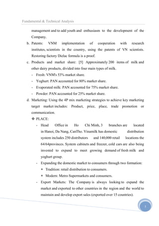 Fundamental & Technical Analysis
management and to add youth and enthusiasm to the development of the
Company.
b. Patents:

VNM

implementation

of

cooperation

with

research

institutes, scientists in the country, using the patents of VN scientists.
Restoring factory Dielac formula is a proof.
c. Products and market share: [5] Approximately 200 items of milk and
other dairy products, divided into four main types of milk.
- Fresh: VNM's 53% market share.
- Yoghurt: PAN accounted for 80% market share.
- Evaporated milk: PAN accounted for 75% market share.
- Powder: PAN accounted for 25% market share.
d. Marketing: Using the 4P mix marketing strategies to achieve key marketing
target

market includes:

Product,

price, place, trade promotion or

communication.
 PLACE:
- Head

Office in

Ho

Chi Minh, 3

branches are

in Hanoi, Da Nang, CanTho. Vinamilk has domestic
system includes 250 distributors

and 140,000 retail

located

distribution
locations the

64/64provinces. System cabinets and freezer, cold cars are also being
invested to expand to meet growing demand of fresh milk and
yoghurt group.
- Expanding the domestic market to consumers through two formation:
+ Tradition: retail distribution to consumers.
+ Modern: Metro Supermarkets and consumers.
- Export Markets: The Company is always looking to expand the
market and exported to other countries in the region and the world to
maintain and develop export sales (exported over 15 countries).
5

 