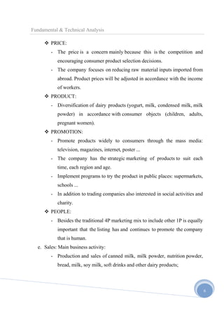Fundamental & Technical Analysis
 PRICE:
- The price is a concern mainly because this is the competition and
encouraging consumer product selection decisions.
- The company focuses on reducing raw material inputs imported from
abroad. Product prices will be adjusted in accordance with the income
of workers.
 PRODUCT:
- Diversification of dairy products (yogurt, milk, condensed milk, milk
powder) in accordance with consumer objects (children, adults,
pregnant women).
 PROMOTION:
- Promote products widely to consumers through the mass media:
television, magazines, internet, poster ...
- The company has the strategic marketing of products to suit each
time, each region and age.
- Implement programs to try the product in public places: supermarkets,
schools ...
- In addition to trading companies also interested in social activities and
charity.
 PEOPLE:
- Besides the traditional 4P marketing mix to include other 1P is equally
important that the listing has and continues to promote the company
that is human.
e. Sales: Main business activity:
- Production and sales of canned milk, milk powder, nutrition powder,
bread, milk, soy milk, soft drinks and other dairy products;

6

 