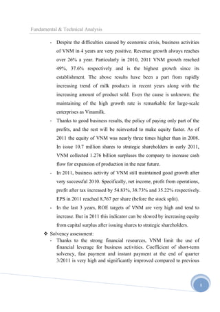 Fundamental & Technical Analysis
- Despite the difficulties caused by economic crisis, business activities
of VNM in 4 years are very positive. Revenue growth always reaches
over 26% a year. Particularly in 2010, 2011 VNM growth reached
49%, 37.6% respectively and is the highest growth since its
establishment. The above results have been a part from rapidly
increasing trend of milk products in recent years along with the
increasing amount of product sold. Even the cause is unknown; the
maintaining of the high growth rate is remarkable for large-scale
enterprises as Vinamilk.
- Thanks to good business results, the policy of paying only part of the
profits, and the rest will be reinvested to make equity faster. As of
2011 the equity of VNM was nearly three times higher than in 2008.
In issue 10.7 million shares to strategic shareholders in early 2011,
VNM collected 1.276 billion surpluses the company to increase cash
flow for expansion of production in the near future.
- In 2011, business activity of VNM still maintained good growth after
very successful 2010. Specifically, net income, profit from operations,
profit after tax increased by 54.83%, 38.73% and 35.22% respectively.
EPS in 2011 reached 8,767 per share (before the stock split).
- In the last 3 years, ROE targets of VNM are very high and tend to
increase. But in 2011 this indicator can be slowed by increasing equity
from capital surplus after issuing shares to strategic shareholders.
 Solvency assessment:
- Thanks to the strong financial resources, VNM limit the use of
financial leverage for business activities. Coefficient of short-term
solvency, fast payment and instant payment at the end of quarter
3/2011 is very high and significantly improved compared to previous

8

 