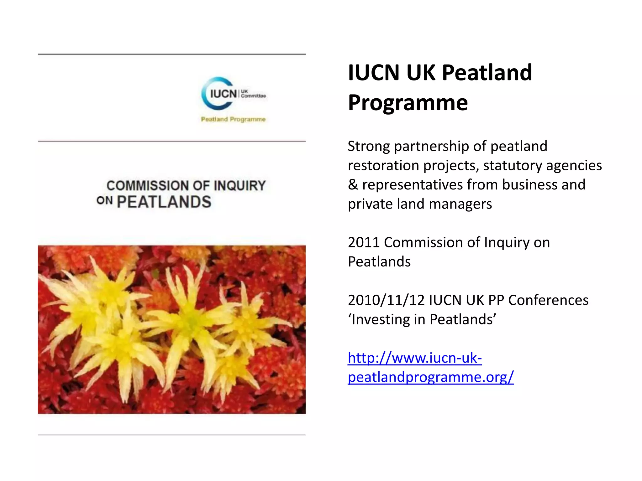 IUCN UK Peatland
Programme
Strong partnership of peatland
restoration projects, statutory agencies
& representatives from business and
private land managers

2011 Commission of Inquiry on
Peatlands

2010/11/12 IUCN UK PP Conferences
‘Investing in Peatlands’

http://www.iucn-uk-
peatlandprogramme.org/
 