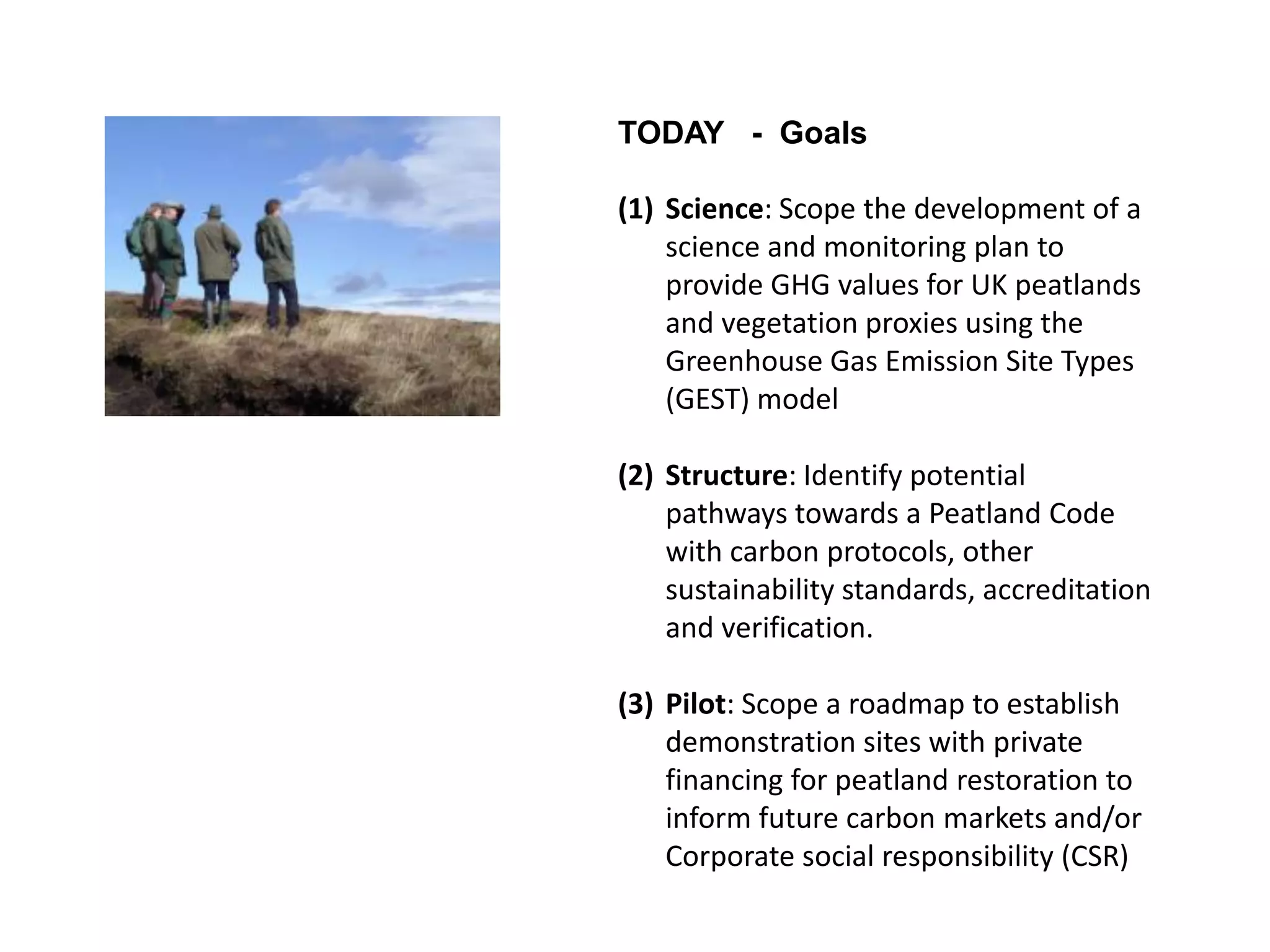 TODAY - Goals

(1) Science: Scope the development of a
    science and monitoring plan to
    provide GHG values for UK peatlands
    and vegetation proxies using the
    Greenhouse Gas Emission Site Types
    (GEST) model

(2) Structure: Identify potential
    pathways towards a Peatland Code
    with carbon protocols, other
    sustainability standards, accreditation
    and verification.

(3) Pilot: Scope a roadmap to establish
    demonstration sites with private
    financing for peatland restoration to
    inform future carbon markets and/or
    Corporate social responsibility (CSR)
 