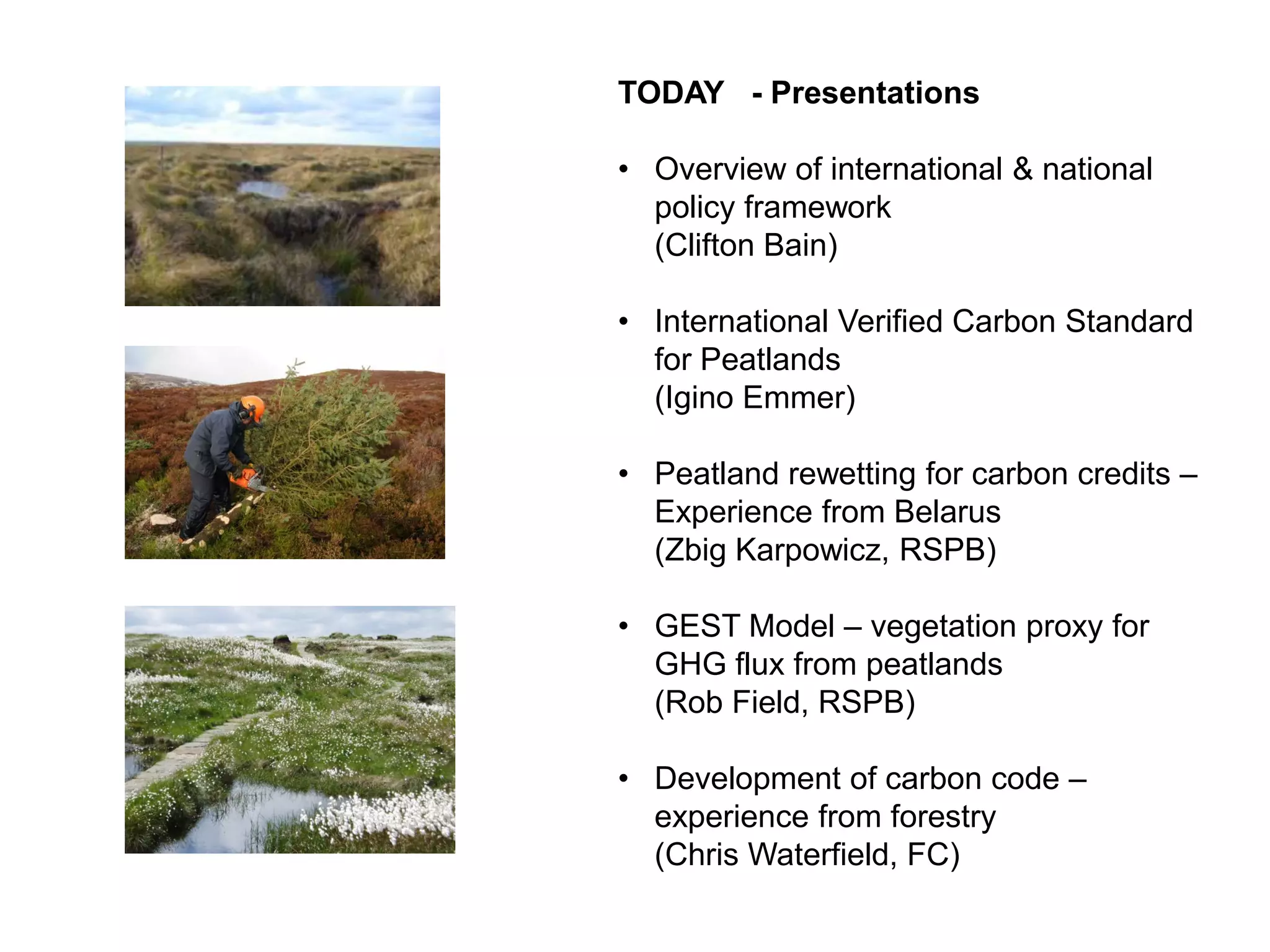 TODAY - Presentations

• Overview of international & national
  policy framework
  (Clifton Bain)

• International Verified Carbon Standard
  for Peatlands
  (Igino Emmer)

• Peatland rewetting for carbon credits –
  Experience from Belarus
  (Zbig Karpowicz, RSPB)

• GEST Model – vegetation proxy for
  GHG flux from peatlands
  (Rob Field, RSPB)

• Development of carbon code –
  experience from forestry
  (Chris Waterfield, FC)
 