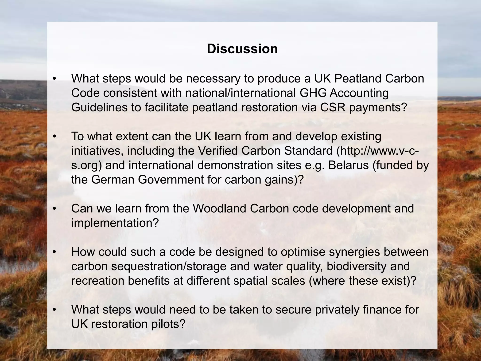 Discussion

•   What steps would be necessary to produce a UK Peatland Carbon
    Code consistent with national/international GHG Accounting
    Guidelines to facilitate peatland restoration via CSR payments?

•   To what extent can the UK learn from and develop existing
    initiatives, including the Verified Carbon Standard (http://www.v-c-
    s.org) and international demonstration sites e.g. Belarus (funded by
    the German Government for carbon gains)?

•   Can we learn from the Woodland Carbon code development and
    implementation?

•   How could such a code be designed to optimise synergies between
    carbon sequestration/storage and water quality, biodiversity and
    recreation benefits at different spatial scales (where these exist)?

•   What steps would need to be taken to secure privately finance for
    UK restoration pilots?
 