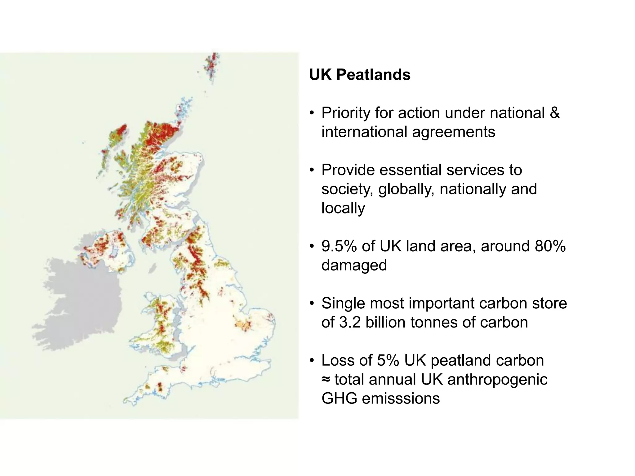 UK Peatlands

• Priority for action under national &
  international agreements

• Provide essential services to
  society, globally, nationally and
  locally

• 9.5% of UK land area, around 80%
  damaged

• Single most important carbon store
  of 3.2 billion tonnes of carbon

• Loss of 5% UK peatland carbon
  ≈ total annual UK anthropogenic
  GHG emisssions
 