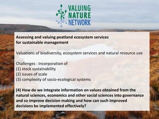 Assessing and valuing peatland ecosystem services
for sustainable management

Valuations of biodiversity, ecosystem services and natural resource use

Challenges : Incorporation of
(1) stock sustainability
(2) issues of scale
(3) complexity of socio-ecological systems

(4) How do we integrate information on values obtained from the
natural sciences, economics and other social sciences into governance
and so improve decision making and how can such improved
decisions be implemented effectively?
 