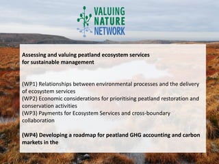 Assessing and valuing peatland ecosystem services
for sustainable management


(WP1) Relationships between environmental processes and the delivery
of ecosystem services
(WP2) Economic considerations for prioritising peatland restoration and
conservation activities
(WP3) Payments for Ecosystem Services and cross-boundary
collaboration

(WP4) Developing a roadmap for peatland GHG accounting and carbon
markets in the
 