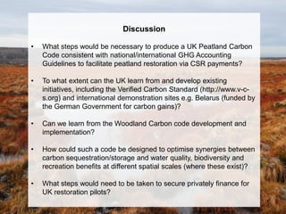 Discussion

•   What steps would be necessary to produce a UK Peatland Carbon
    Code consistent with national/international GHG Accounting
    Guidelines to facilitate peatland restoration via CSR payments?

•   To what extent can the UK learn from and develop existing
    initiatives, including the Verified Carbon Standard (http://www.v-c-
    s.org) and international demonstration sites e.g. Belarus (funded by
    the German Government for carbon gains)?

•   Can we learn from the Woodland Carbon code development and
    implementation?

•   How could such a code be designed to optimise synergies between
    carbon sequestration/storage and water quality, biodiversity and
    recreation benefits at different spatial scales (where these exist)?

•   What steps would need to be taken to secure privately finance for
    UK restoration pilots?
 
