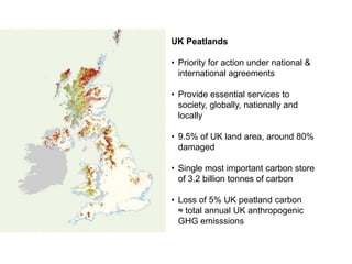 UK Peatlands

• Priority for action under national &
  international agreements

• Provide essential services to
  society, globally, nationally and
  locally

• 9.5% of UK land area, around 80%
  damaged

• Single most important carbon store
  of 3.2 billion tonnes of carbon

• Loss of 5% UK peatland carbon
  ≈ total annual UK anthropogenic
  GHG emisssions
 
