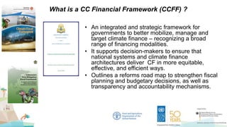 • An integrated and strategic framework for
governments to better mobilize, manage and
target climate finance – recognizing a broad
range of financing modalities.
• It supports decision-makers to ensure that
national systems and climate finance
architectures deliver CF in more equitable,
effective, and efficient ways.
• Outlines a reforms road map to strengthen fiscal
planning and budgetary decisions, as well as
transparency and accountability mechanisms.
What is a CC Financial Framework (CCFF) ?
 