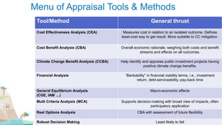 Menu of Appraisal Tools & Methods
Tool/Method General thrust
Cost Effectiveness Analysis (CEA) Measures cost in relation to an isolated outcome. Defines
least-cost way to get result. More suitable to CC mitigation.
Cost Benefit Analysis (CBA) Overall economic rationale, weighing both costs and benefit
streams and effects on all outcomes.
Climate Change Benefit Analysis (CCBA) Help identify and appraise public investment projects having
positive climate change benefits.
Financial Analysis “Bankability” in financial viability terms, i.e., investment
return, debt-serviceability, pay-back time
General Equilibrium Analysis
(CGE, IAM …)
Macro-economic effects
Multi Criteria Analysis (MCA) Supports decision-making with broad view of impacts, often
participatory application
Real Options Analysis CBA with assessment of future flexibility
Robust Decision Making Least likely to fail
 