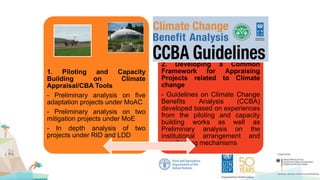 1. Piloting and Capacity
Building on Climate
Appraisal/CBA Tools
- Preliminary analysis on five
adaptation projects under MoAC
- Preliminary analysis on two
mitigation projects under MoE
- In depth analysis of two
projects under RID and LDD
2. Developing a Common
Framework for Appraising
Projects related to Climate
change
- Guidelines on Climate Change
Benefits Analysis (CCBA)
developed based on experiences
from the piloting and capacity
building works as well as
Preliminary analysis on the
institutional arrangement and
coordinating mechanisms
 