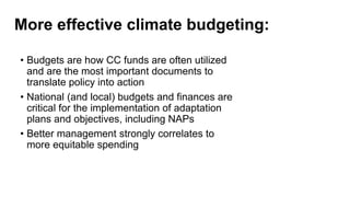 More effective climate budgeting:
• Budgets are how CC funds are often utilized
and are the most important documents to
translate policy into action
• National (and local) budgets and finances are
critical for the implementation of adaptation
plans and objectives, including NAPs
• Better management strongly correlates to
more equitable spending
 
