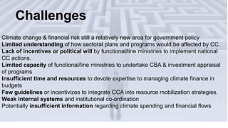 Climate change & financial risk still a relatively new area for government policy
Limited understanding of how sectoral plans and programs would be affected by CC.
Lack of incentives or political will by functional/line ministries to implement national
CC actions.
Limited capacity of functional/line ministries to undertake CBA & investment appraisal
of programs
Insufficient time and resources to devote expertise to managing climate finance in
budgets
Few guidelines or incentivizes to integrate CCA into resource mobilization strategies.
Weak internal systems and institutional co-ordination
Potentially insufficient information regarding climate spending and financial flows
Challenges
 