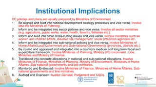 Institutional Implications
CC policies and plans are usually prepared by Ministries of Environment.
1. Be aligned and feed into national development strategy processes and vice versa: Involve
also the Ministries of Planning.
2. Inform and be integrated into sector policies and vice versa. Involve all sector ministries
(e.g. agriculture, public works, water, health, forestry, fisheries etc.).
3. Inform and feed into other cross-cutting issues and vice versa. Involve ministries such as
women and children affairs, disaster risk management, social protection agencies etc.
4. Inform and be integrated into sub-national policies and vice versa. Involve Ministries of
Home Affairs/Local Government and Sub-national Governments (provinces, districts etc.)
5. Be costed and appraised and integrated into a country’s medium and long term fiscal and
expenditure framework. Involve Ministries of Planning, Ministry of Environment , Line
Ministries and Ministry of Finance.
6. Translated into concrete allocations in national and sub-national allocations. Involve
Ministries of Finance, Ministries of Planning, Ministry of Environment, Ministries of Home
Affaires, Sub-national governments and line ministries.
7. Monitored and Evaluated: Involve Ministries of Finance, Ministries of Home Affaires, Sub-
national governments and line ministries.
8. Audited and Overseen: Auditor General, Parliament and CSOs.
 