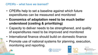 CPEIRs – what have we learned?
• CPEIRs help to set a baseline against which future
expenditures can be measured and monitored
• Economics of adaptation need to be much better
understood (costing & prioritizing)
• Capacity to deliver needs to be strengthened, and quality
of expenditures need to be improved and monitored
• International finance should build on domestic finance
• Promote use of national systems for planning, execution,
monitoring and reporting.
 