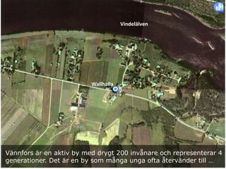 Vännfors är en aktiv by med drygt 200 invånare och representerar 4
generationer. Det är en by som många unga ofta återvänder till …
Vindelälven
Wallhalla
 