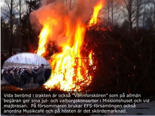 Vida berömd i trakten är också ”Vännforskören” som på allmän
begäran ger sina jul- och valborgskonserter i Missionshuset och vid
majbrasan. På försommaren brukar EFS-församlingen också
anordna Musikcafé och på hösten är det skördemarknad.
 