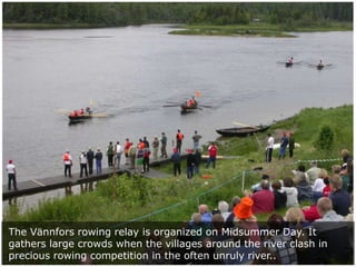 The Vännfors rowing relay is organized on Midsummer Day. It
gathers large crowds when the villages around the river clash in
precious rowing competition in the often unruly river..

 