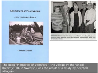 The book ”Memories of Vännfors – the village by the Vindel
River”(2010, in Swedish) was the result of a study by devoted
villagers.

 