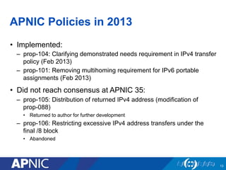 APNIC Policies in 2013
•  Implemented:
–  prop-104: Clarifying demonstrated needs requirement in IPv4 transfer
policy (Feb 2013)
–  prop-101: Removing multihoming requirement for IPv6 portable
assignments (Feb 2013)
•  Did not reach consensus at APNIC 35:
–  prop-105: Distribution of returned IPv4 address (modification of
prop-088)
•  Returned to author for further development
–  prop-106: Restricting excessive IPv4 address transfers under the
final /8 block
•  Abandoned
13
 