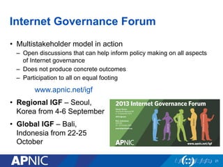 Internet Governance Forum
•  Multistakeholder model in action
–  Open discussions that can help inform policy making on all aspects
of Internet governance
–  Does not produce concrete outcomes
–  Participation to all on equal footing
www.apnic.net/igf
•  Regional IGF – Seoul,
Korea from 4-6 September
•  Global IGF – Bali,
Indonesia from 22-25
October
21
 