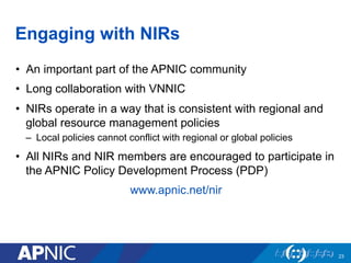 Engaging with NIRs
•  An important part of the APNIC community
•  Long collaboration with VNNIC
•  NIRs operate in a way that is consistent with regional and
global resource management policies
–  Local policies cannot conflict with regional or global policies
•  All NIRs and NIR members are encouraged to participate in
the APNIC Policy Development Process (PDP)
www.apnic.net/nir
23
 