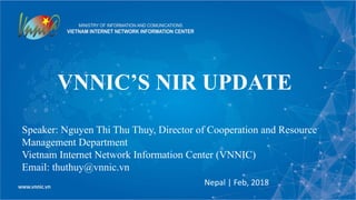 VNNIC’S NIR UPDATE
Nepal | Feb, 2018
Speaker: Nguyen Thi Thu Thuy, Director of Cooperation and Resource
Management Department
Vietnam Internet Network Information Center (VNNIC)
Email: thuthuy@vnnic.vn
 