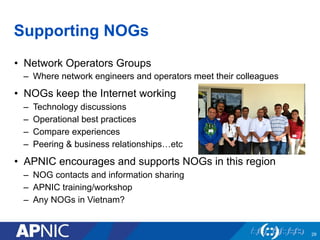 Supporting NOGs
•  Network Operators Groups
–  Where network engineers and operators meet their colleagues
•  NOGs keep the Internet working
–  Technology discussions
–  Operational best practices
–  Compare experiences
–  Peering & business relationships…etc
•  APNIC encourages and supports NOGs in this region
–  NOG contacts and information sharing
–  APNIC training/workshop
–  Any NOGs in Vietnam?
29
 