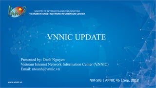 VNNIC UPDATE
NIR-SIG | APNIC 46 | Sep, 2018
Presented by: Oanh Nguyen
Vietnam Internet Network Information Center (VNNIC)
Email: ntoanh@vnnic.vn
 
