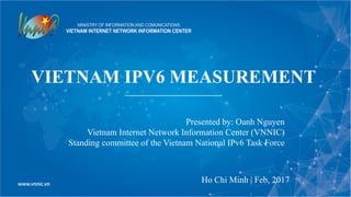 VIETNAM IPV6 MEASUREMENT
Ho Chi Minh | Feb, 2017
Presented by: Oanh Nguyen
Vietnam Internet Network Information Center (VNNIC)
Standing committee of the Vietnam National IPv6 Task Force
 