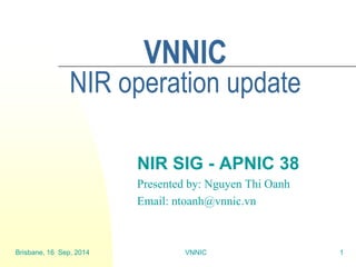Brisbane, 16 Sep, 2014 
VNNIC 
1 
VNNIC NIR operation update 
NIR SIG - APNIC 38 
Presented by: Nguyen Thi Oanh 
Email: ntoanh@vnnic.vn  