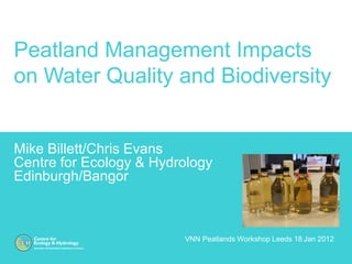 Peatland Management Impacts
on Water Quality and Biodiversity


Mike Billett/Chris Evans
Centre for Ecology & Hydrology
Edinburgh/Bangor



                         VNN Peatlands Workshop Leeds 18 Jan 2012
 