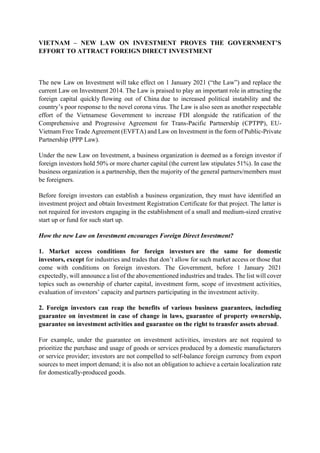 VIETNAM – NEW LAW ON INVESTMENT PROVES THE GOVERNMENT’S
EFFORT TO ATTRACT FOREIGN DIRECT INVESTMENT
The new Law on Investment will take effect on 1 January 2021 (“the Law”) and replace the
current Law on Investment 2014. The Law is praised to play an important role in attracting the
foreign capital quickly flowing out of China due to increased political instability and the
country’s poor response to the novel corona virus. The Law is also seen as another respectable
effort of the Vietnamese Government to increase FDI alongside the ratification of the
Comprehensive and Progressive Agreement for Trans-Pacific Partnership (CPTPP), EU-
Vietnam Free Trade Agreement (EVFTA) and Law on Investment in the form of Public-Private
Partnership (PPP Law).
Under the new Law on Investment, a business organization is deemed as a foreign investor if
foreign investors hold 50% or more charter capital (the current law stipulates 51%). In case the
business organization is a partnership, then the majority of the general partners/members must
be foreigners.
Before foreign investors can establish a business organization, they must have identified an
investment project and obtain Investment Registration Certificate for that project. The latter is
not required for investors engaging in the establishment of a small and medium-sized creative
start up or fund for such start up.
How the new Law on Investment encourages Foreign Direct Investment?
1. Market access conditions for foreign investors are the same for domestic
investors, except for industries and trades that don’t allow for such market access or those that
come with conditions on foreign investors. The Government, before 1 January 2021
expectedly, will announce a list of the abovementioned industries and trades. The list will cover
topics such as ownership of charter capital, investment form, scope of investment activities,
evaluation of investors’ capacity and partners participating in the investment activity.
2. Foreign investors can reap the benefits of various business guarantees, including
guarantee on investment in case of change in laws, guarantee of property ownership,
guarantee on investment activities and guarantee on the right to transfer assets abroad.
For example, under the guarantee on investment activities, investors are not required to
prioritize the purchase and usage of goods or services produced by a domestic manufacturers
or service provider; investors are not compelled to self-balance foreign currency from export
sources to meet import demand; it is also not an obligation to achieve a certain localization rate
for domestically-produced goods.
 