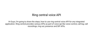 Ring central voice API
Hi Guys, I’m going to share the steps, how to use ring central voice API for any integrated
application. Ring central provides various APIs as part of voice api like voice control, call log, call
recordings, ring out, presence and SIP APIs.
 