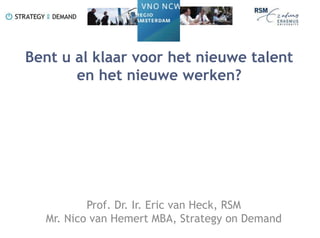 Bent u al klaar voor het nieuwe talent
       en het nieuwe werken?




          Prof. Dr. Ir. Eric van Heck, RSM
  Mr. Nico van Hemert MBA, Strategy on Demand
 