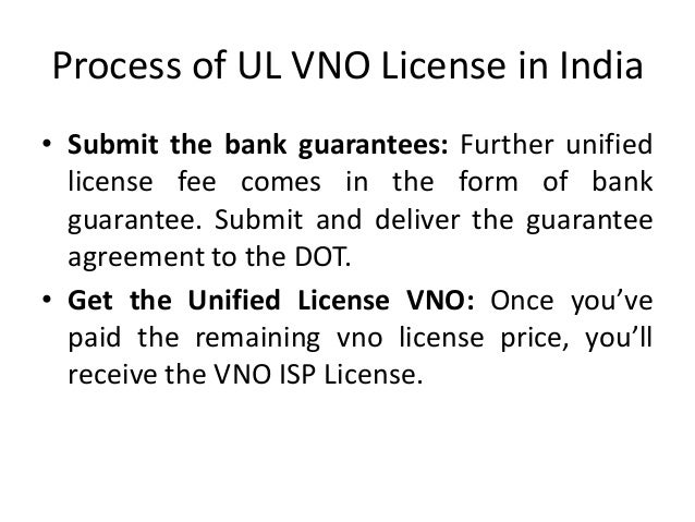Process of UL VNO License in India
• Submit the bank guarantees: Further unified
license fee comes in the form of bank
guarantee. Submit and deliver the guarantee
agreement to the DOT.
• Get the Unified License VNO: Once you’ve
paid the remaining vno license price, you’ll
receive the VNO ISP License.
 