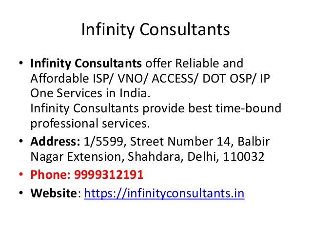 Infinity Consultants
• Infinity Consultants offer Reliable and
Affordable ISP/ VNO/ ACCESS/ DOT OSP/ IP
One Services in India.
Infinity Consultants provide best time-bound
professional services.
• Address: 1/5599, Street Number 14, Balbir
Nagar Extension, Shahdara, Delhi, 110032
• Phone: 9999312191
• Website: https://infinityconsultants.in
 