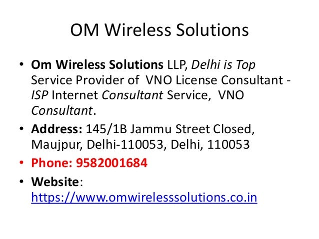 OM Wireless Solutions
• Om Wireless Solutions LLP, Delhi is Top
Service Provider of VNO License Consultant -
ISP Internet Consultant Service, VNO
Consultant.
• Address: 145/1B Jammu Street Closed,
Maujpur, Delhi-110053, Delhi, 110053
• Phone: 9582001684
• Website:
https://www.omwirelesssolutions.co.in
 