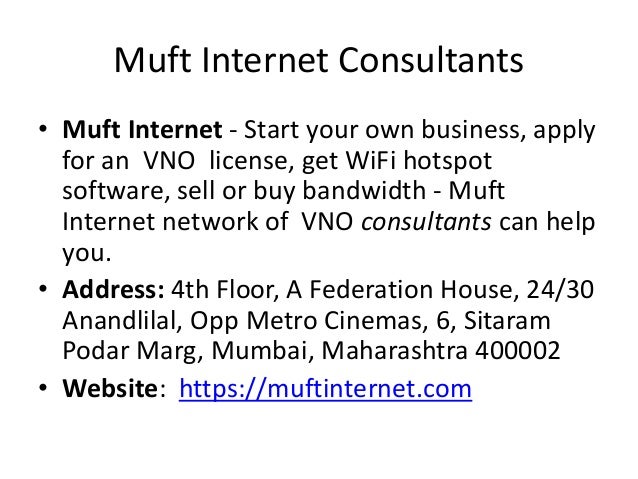 Muft Internet Consultants
• Muft Internet - Start your own business, apply
for an VNO license, get WiFi hotspot
software, sell or buy bandwidth - Muft
Internet network of VNO consultants can help
you.
• Address: 4th Floor, A Federation House, 24/30
Anandlilal, Opp Metro Cinemas, 6, Sitaram
Podar Marg, Mumbai, Maharashtra 400002
• Website: https://muftinternet.com
 