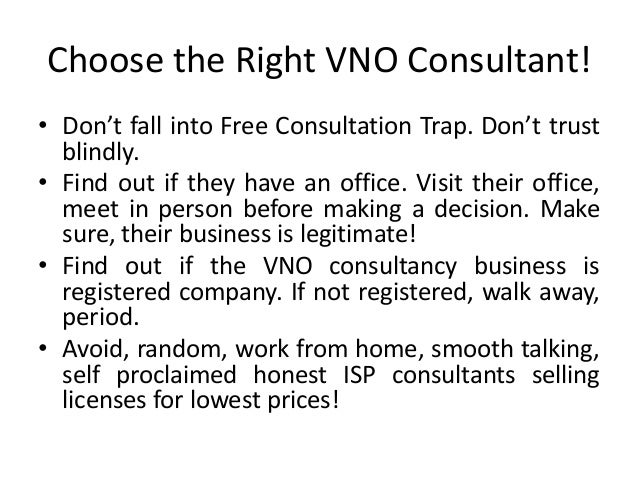 Choose the Right VNO Consultant!
• Don’t fall into Free Consultation Trap. Don’t trust
blindly.
• Find out if they have an office. Visit their office,
meet in person before making a decision. Make
sure, their business is legitimate!
• Find out if the VNO consultancy business is
registered company. If not registered, walk away,
period.
• Avoid, random, work from home, smooth talking,
self proclaimed honest ISP consultants selling
licenses for lowest prices!
 