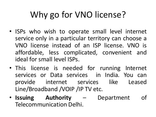 Why go for VNO license?
• ISPs who wish to operate small level internet
service only in a particular territory can choose a
VNO license instead of an ISP license. VNO is
affordable, less complicated, convenient and
ideal for small level ISPs.
• This license is needed for running Internet
services or Data services in India. You can
provide internet services like Leased
Line/Broadband /VOIP /IP TV etc.
• Issuing Authority – Department of
Telecommunication Delhi.
 