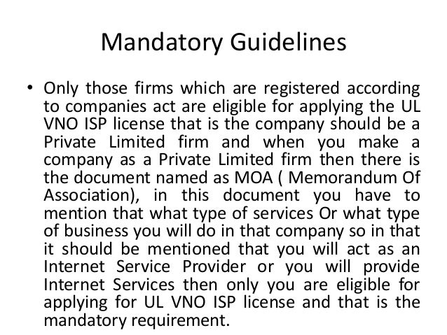 Mandatory Guidelines
• Only those firms which are registered according
to companies act are eligible for applying the UL
VNO ISP license that is the company should be a
Private Limited firm and when you make a
company as a Private Limited firm then there is
the document named as MOA ( Memorandum Of
Association), in this document you have to
mention that what type of services Or what type
of business you will do in that company so in that
it should be mentioned that you will act as an
Internet Service Provider or you will provide
Internet Services then only you are eligible for
applying for UL VNO ISP license and that is the
mandatory requirement.
 