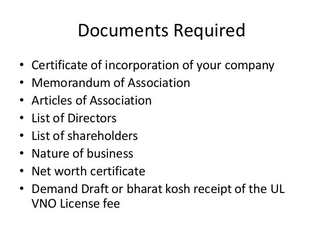 Documents Required
• Certificate of incorporation of your company
• Memorandum of Association
• Articles of Association
• List of Directors
• List of shareholders
• Nature of business
• Net worth certificate
• Demand Draft or bharat kosh receipt of the UL
VNO License fee
 