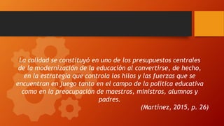 La calidad se constituyó en uno de los presupuestos centrales
de la modernización de la educación al convertirse, de hecho,
en la estrategia que controla los hilos y las fuerzas que se
encuentran en juego tanto en el campo de la política educativa
como en la preocupación de maestros, ministros, alumnos y
padres.
(Martínez, 2015, p. 26)
 