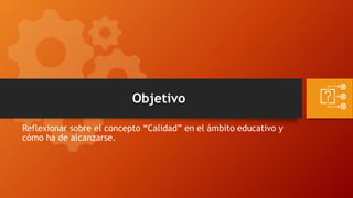 Objetivo
Reflexionar sobre el concepto “Calidad” en el ámbito educativo y
cómo ha de alcanzarse.
 